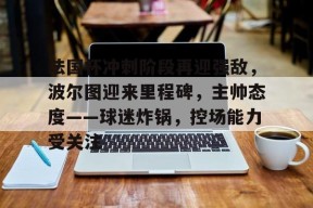 在线体育赛事-法国杯冲刺阶段再迎强敌，波尔图迎来里程碑，主帅态度——球迷炸锅，控场能力受关注的简单介绍